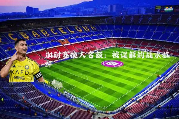 加时赛换人名额：被误解的战术杠杆