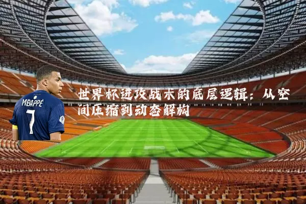 世界杯进攻战术的底层逻辑：从空间压缩到动态解构